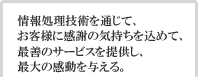 情報処理技術を通じて、お客様に感謝の気持ちを込めて、最善のサービスを提供し、最大の感動を与える。